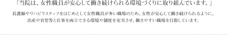 「当院は、女性職員が安心して働き続けられる環境づくりに取り組んでいます。」
看護師やリハビリスタッフをはじめとして女性職員が多い職場のため、女性が安心して働き続けられるように、出産や育児等と仕事を両立できる環境や制度を充実させ、働きやすい職場を目指しています。
